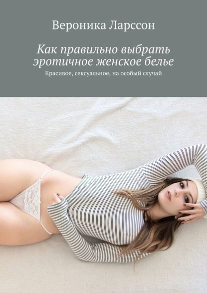Вероника Ларссон - Как правильно выбрать эротичное женское белье. Красивое, сексуальное